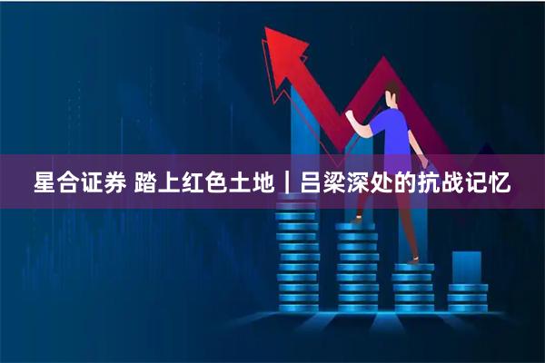 星合证券 踏上红色土地｜吕梁深处的抗战记忆