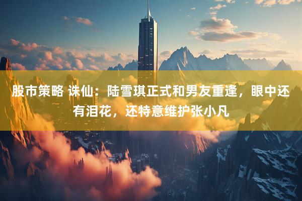 股市策略 诛仙：陆雪琪正式和男友重逢，眼中还有泪花，还特意维护张小凡