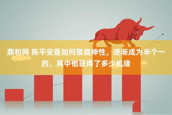 鼎和网 陈平安是如何聚拢神性，逐渐成为半个一的，其中他获得了多少机缘