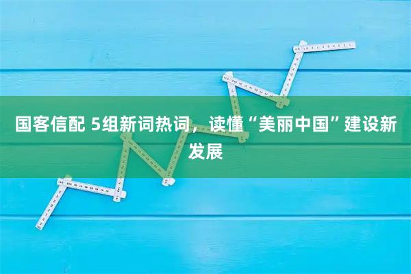 国客信配 5组新词热词，读懂“美丽中国”建设新发展