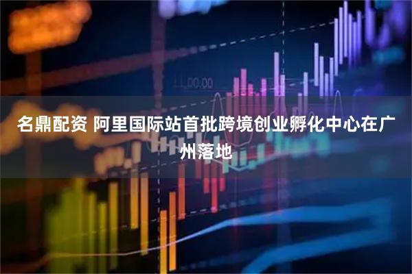 名鼎配资 阿里国际站首批跨境创业孵化中心在广州落地