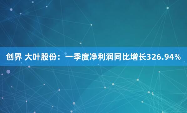 创界 大叶股份：一季度净利润同比增长326.94%