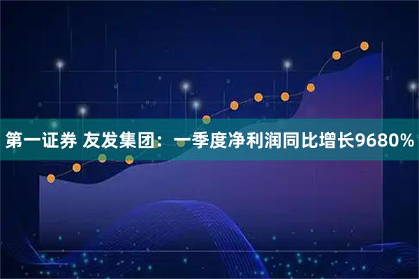 第一证券 友发集团：一季度净利润同比增长9680%