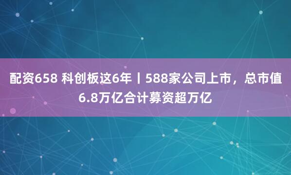 配资658 科创板这6年丨588家公司上市，总市值6.8万亿合计募资超万亿