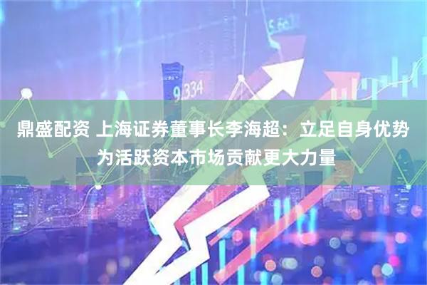 鼎盛配资 上海证券董事长李海超：立足自身优势 为活跃资本市场贡献更大力量
