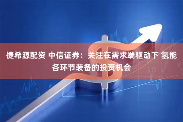 捷希源配资 中信证券：关注在需求端驱动下 氢能各环节装备的投资机会