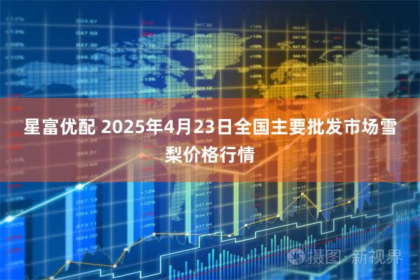 星富优配 2025年4月23日全国主要批发市场雪梨价格行情