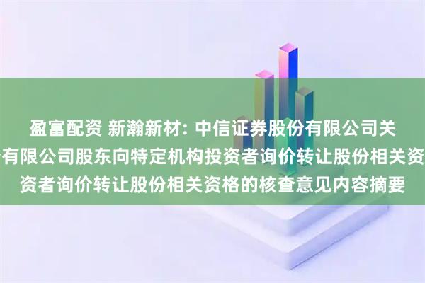盈富配资 新瀚新材: 中信证券股份有限公司关于江苏新瀚新材料股份有限公司股东向特定机构投资者询价转让股份相关资格的核查意见内容摘要