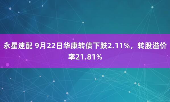 永星速配 9月22日华康转债下跌2.11%，转股溢价率21.81%