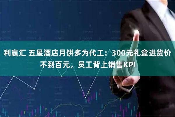 利赢汇 五星酒店月饼多为代工：300元礼盒进货价不到百元，员工背上销售KPI