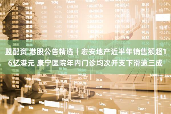 盟配资 港股公告精选｜宏安地产近半年销售额超16亿港元 康宁医院年内门诊均次开支下滑逾三成