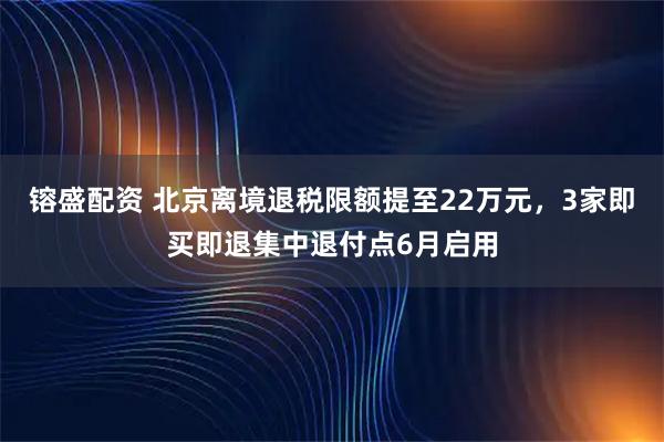 镕盛配资 北京离境退税限额提至22万元，3家即买即退集中退付点6月启用