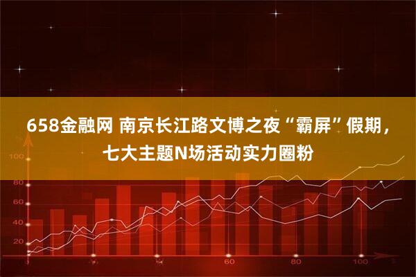 658金融网 南京长江路文博之夜“霸屏”假期，七大主题N场活动实力圈粉