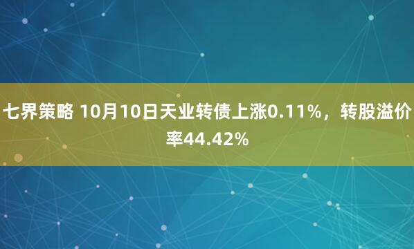 七界策略 10月10日天业转债上涨0.11%，转股溢价率44.42%
