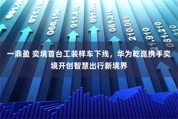 一鼎盈 奕境首台工装样车下线，华为乾崑携手奕境开创智慧出行新境界