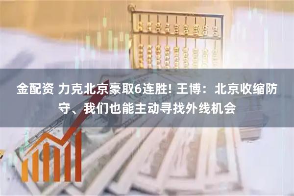 金配资 力克北京豪取6连胜! 王博：北京收缩防守、我们也能主动寻找外线机会