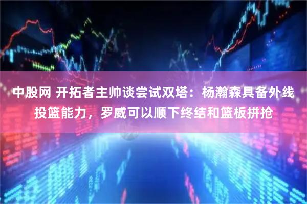 中股网 开拓者主帅谈尝试双塔：杨瀚森具备外线投篮能力，罗威可以顺下终结和篮板拼抢