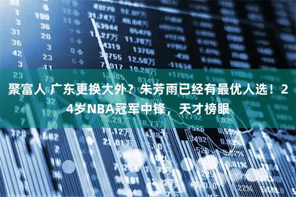 聚富人 广东更换大外？朱芳雨已经有最优人选！24岁NBA冠军中锋，天才榜眼