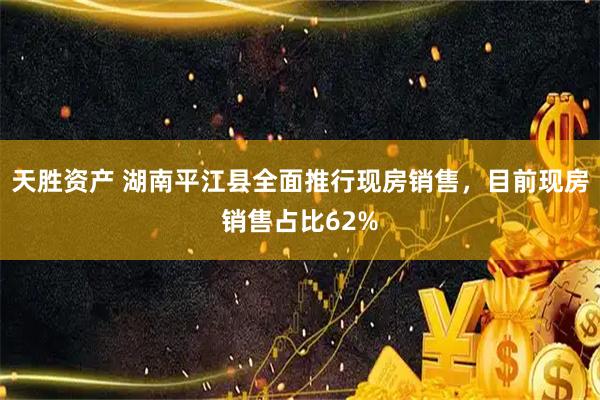 天胜资产 湖南平江县全面推行现房销售，目前现房销售占比62%