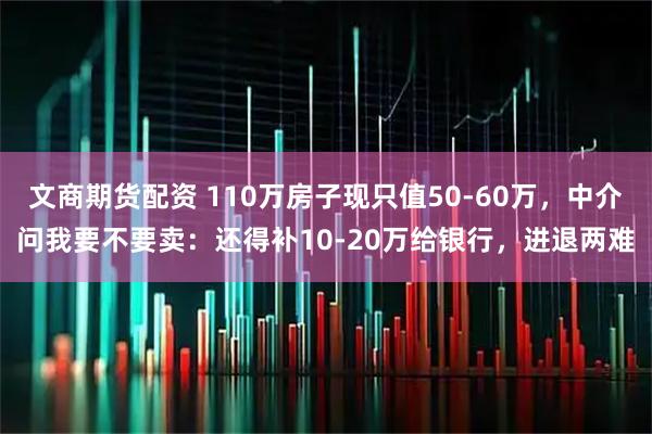 文商期货配资 110万房子现只值50-60万，中介问我要不要卖：还得补10-20万给银行，进退两难